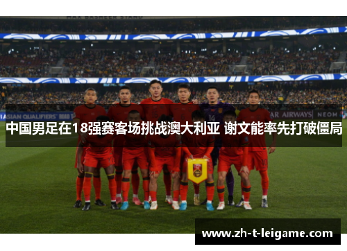 中国男足在18强赛客场挑战澳大利亚 谢文能率先打破僵局