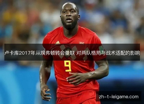 卢卡库2017年从埃弗顿转会曼联 对两队格局与战术适配的影响